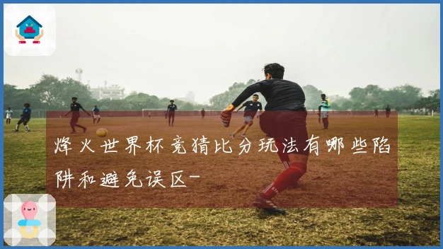 烽火世界杯竞猜比分玩法有哪些陷阱和避免误区-